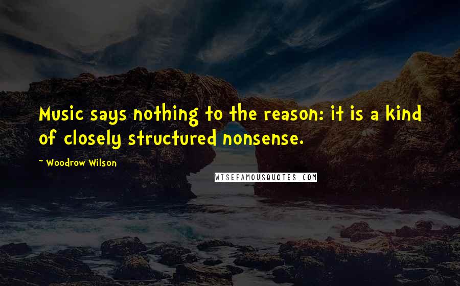 Woodrow Wilson Quotes: Music says nothing to the reason: it is a kind of closely structured nonsense.