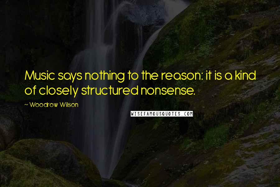 Woodrow Wilson Quotes: Music says nothing to the reason: it is a kind of closely structured nonsense.