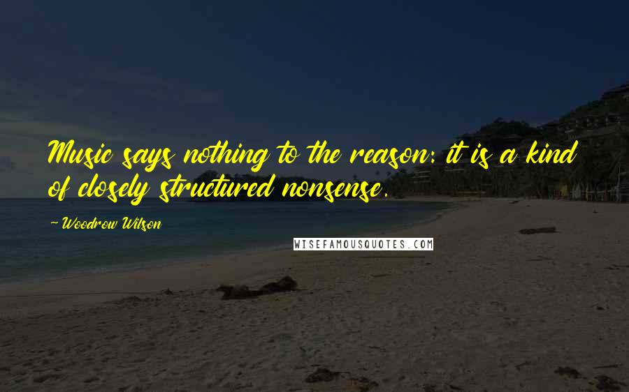 Woodrow Wilson Quotes: Music says nothing to the reason: it is a kind of closely structured nonsense.