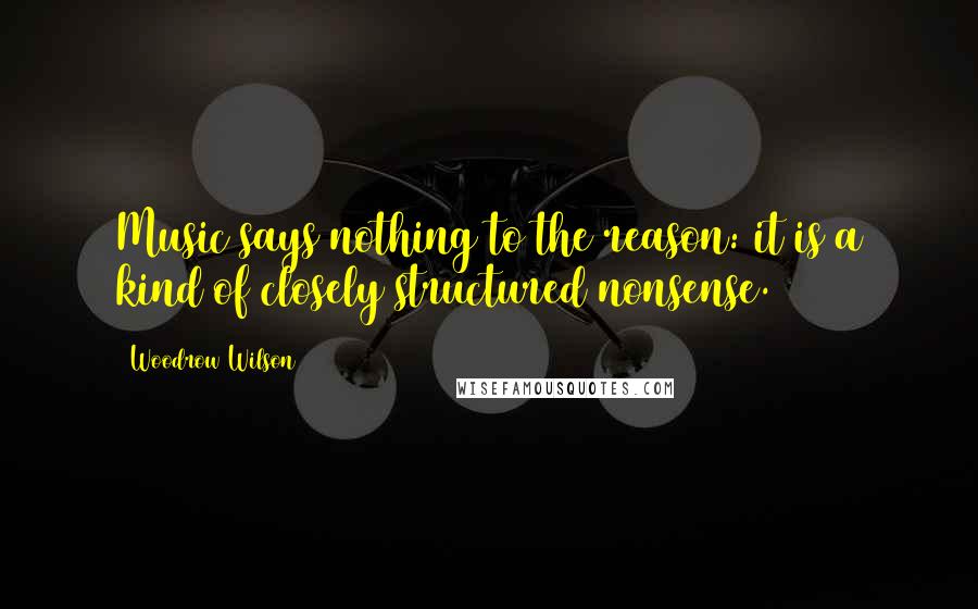 Woodrow Wilson Quotes: Music says nothing to the reason: it is a kind of closely structured nonsense.