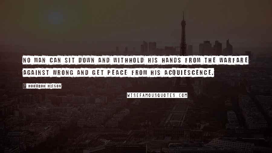 Woodrow Wilson Quotes: No man can sit down and withhold his hands from the warfare against wrong and get peace from his acquiescence.