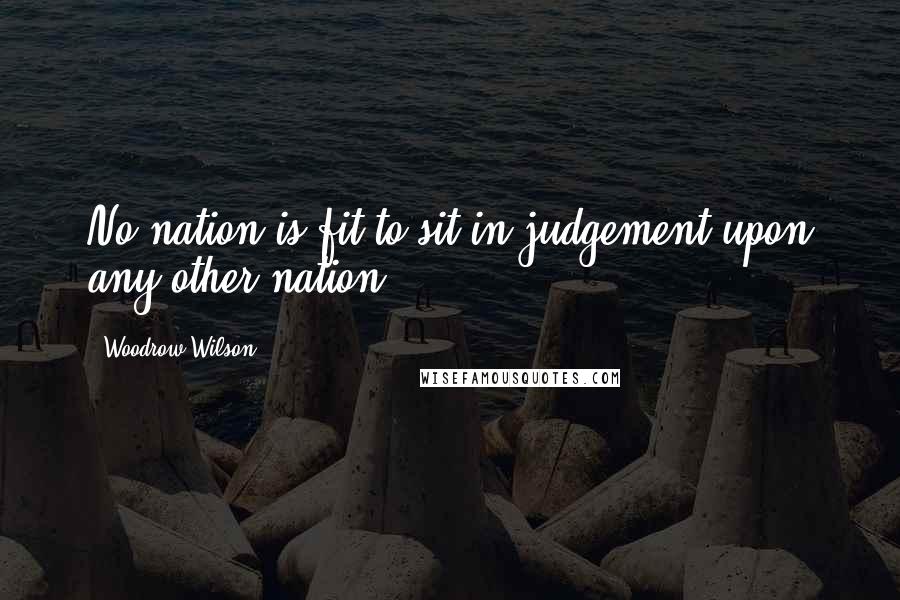 Woodrow Wilson Quotes: No nation is fit to sit in judgement upon any other nation.