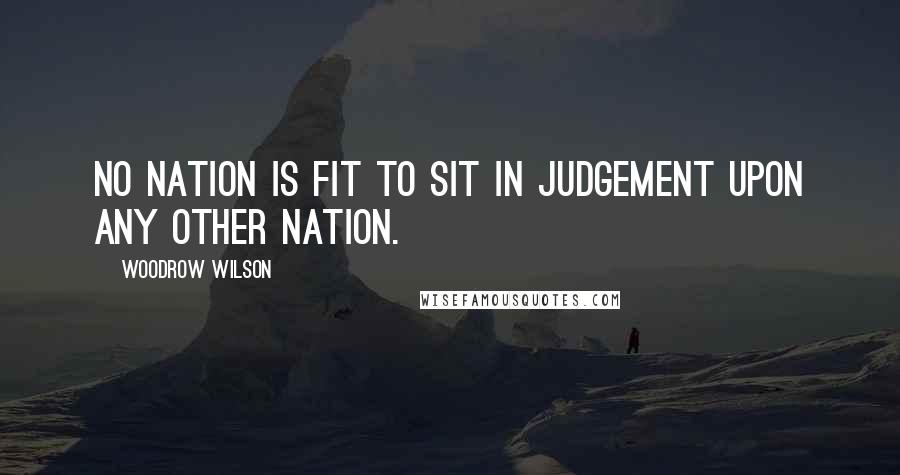 Woodrow Wilson Quotes: No nation is fit to sit in judgement upon any other nation.