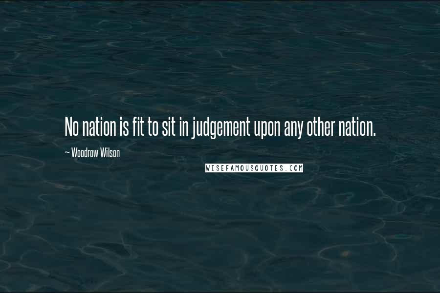 Woodrow Wilson Quotes: No nation is fit to sit in judgement upon any other nation.