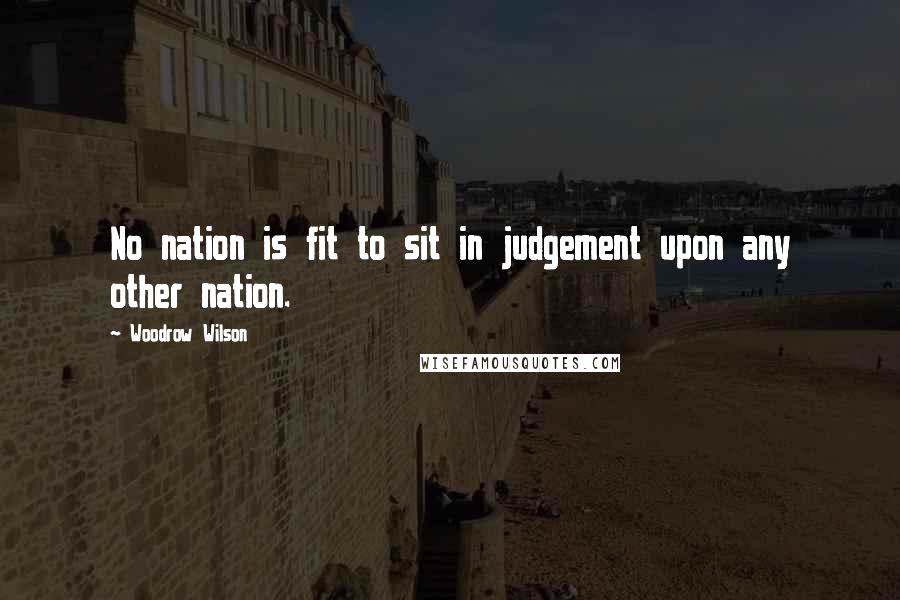Woodrow Wilson Quotes: No nation is fit to sit in judgement upon any other nation.