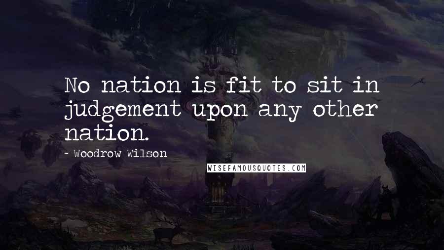 Woodrow Wilson Quotes: No nation is fit to sit in judgement upon any other nation.