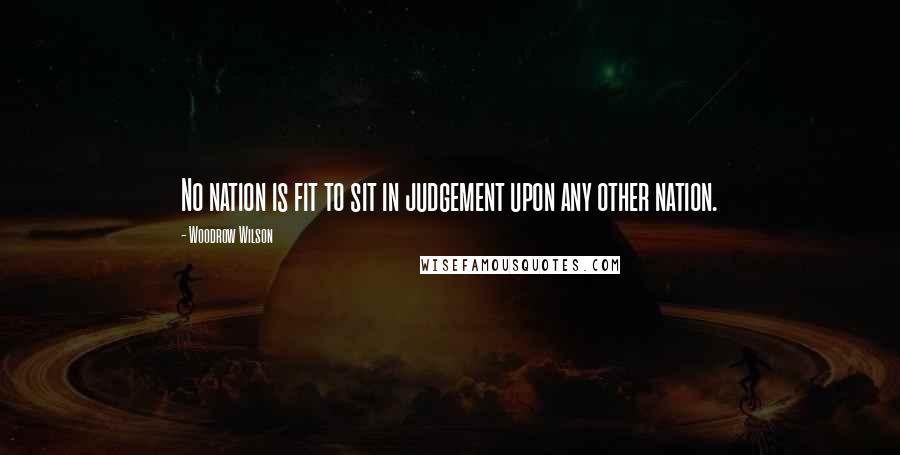 Woodrow Wilson Quotes: No nation is fit to sit in judgement upon any other nation.