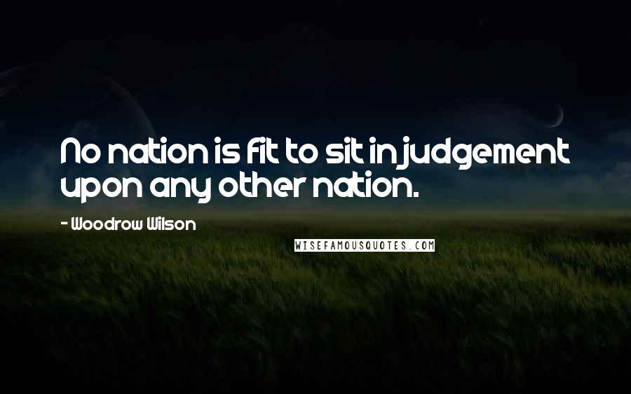Woodrow Wilson Quotes: No nation is fit to sit in judgement upon any other nation.