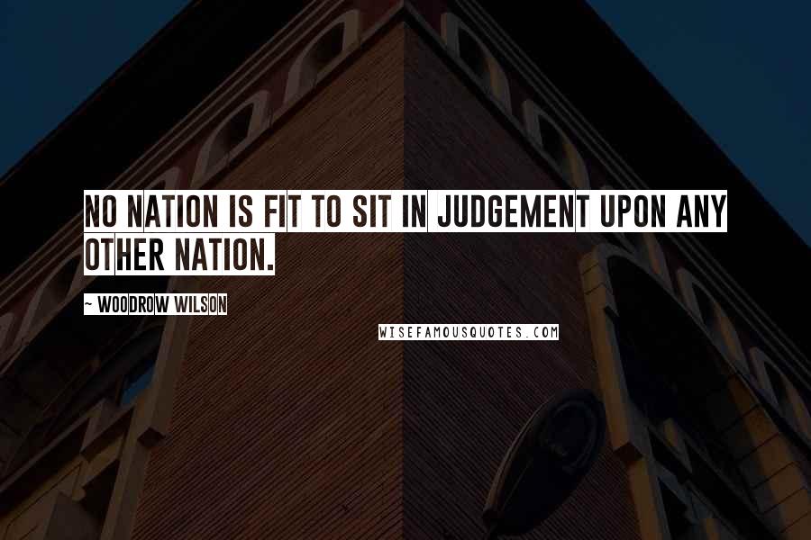 Woodrow Wilson Quotes: No nation is fit to sit in judgement upon any other nation.