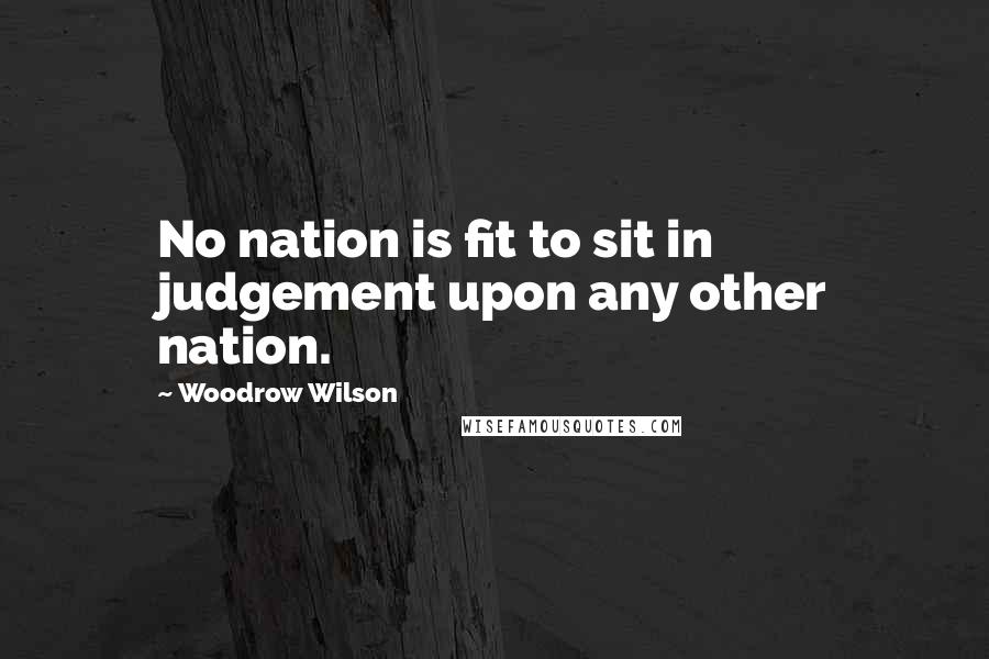 Woodrow Wilson Quotes: No nation is fit to sit in judgement upon any other nation.