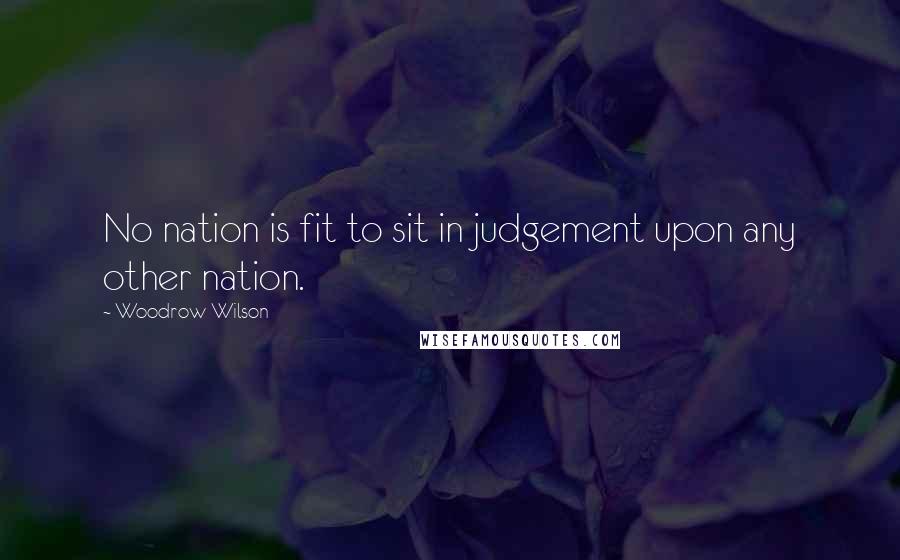 Woodrow Wilson Quotes: No nation is fit to sit in judgement upon any other nation.