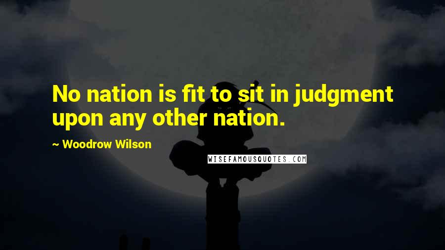 Woodrow Wilson Quotes: No nation is fit to sit in judgment upon any other nation.