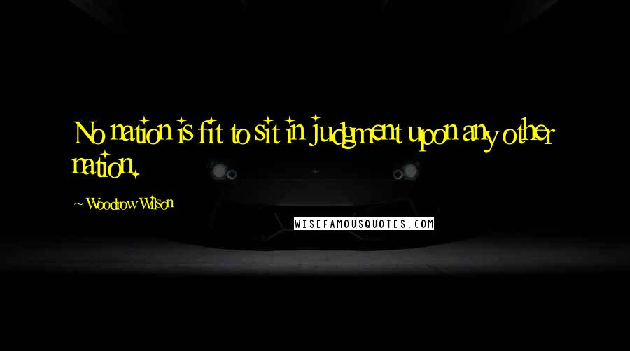 Woodrow Wilson Quotes: No nation is fit to sit in judgment upon any other nation.