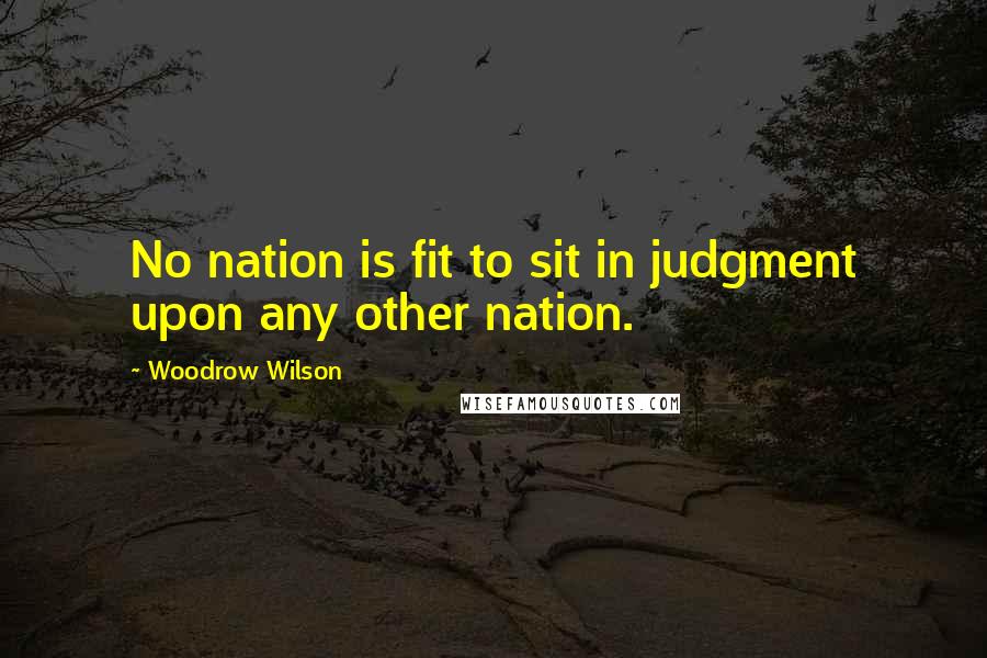 Woodrow Wilson Quotes: No nation is fit to sit in judgment upon any other nation.