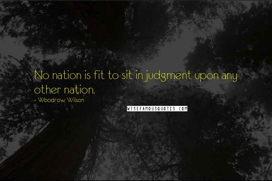 Woodrow Wilson Quotes: No nation is fit to sit in judgment upon any other nation.