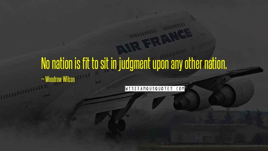 Woodrow Wilson Quotes: No nation is fit to sit in judgment upon any other nation.