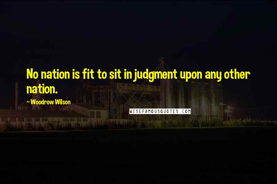 Woodrow Wilson Quotes: No nation is fit to sit in judgment upon any other nation.