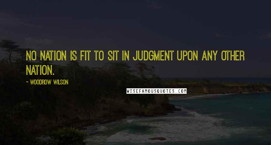 Woodrow Wilson Quotes: No nation is fit to sit in judgment upon any other nation.