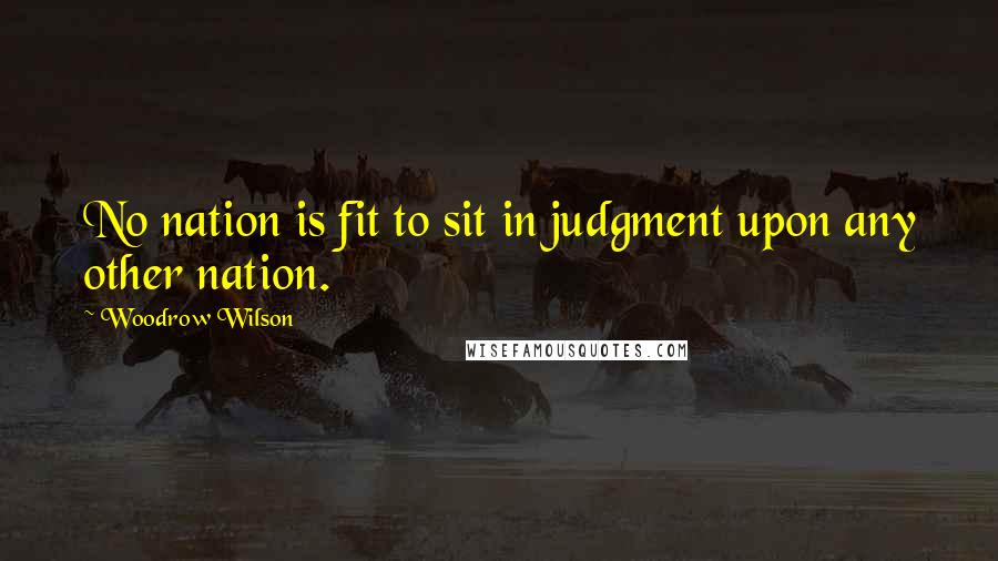 Woodrow Wilson Quotes: No nation is fit to sit in judgment upon any other nation.