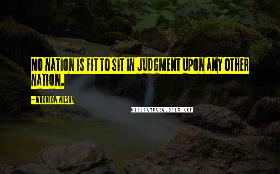 Woodrow Wilson Quotes: No nation is fit to sit in judgment upon any other nation.