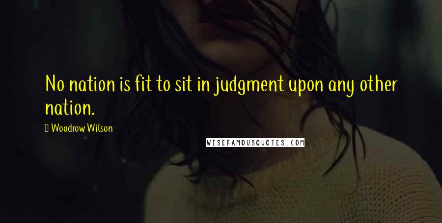 Woodrow Wilson Quotes: No nation is fit to sit in judgment upon any other nation.