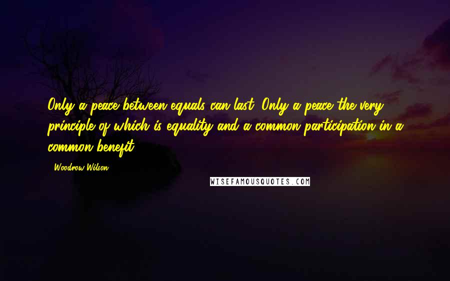 Woodrow Wilson Quotes: Only a peace between equals can last. Only a peace the very principle of which is equality and a common participation in a common benefit.