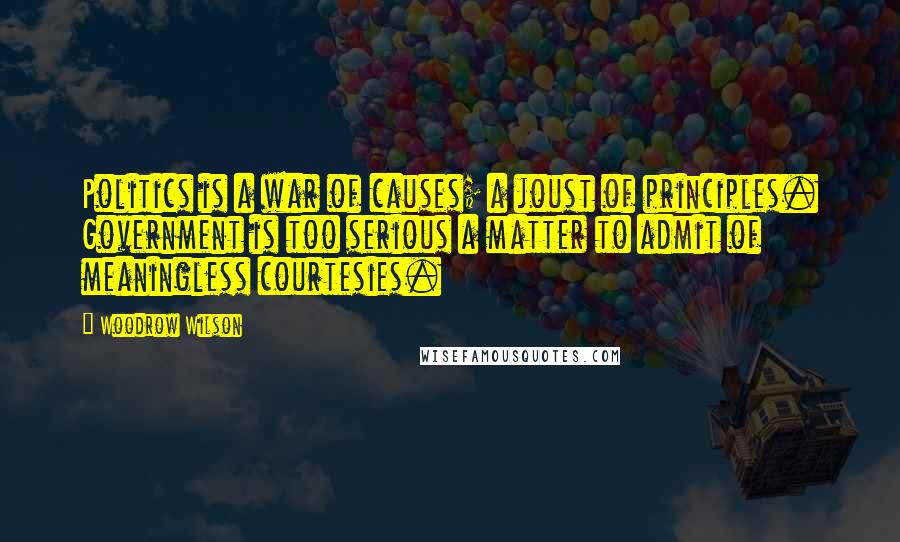 Woodrow Wilson Quotes: Politics is a war of causes; a joust of principles. Government is too serious a matter to admit of meaningless courtesies.