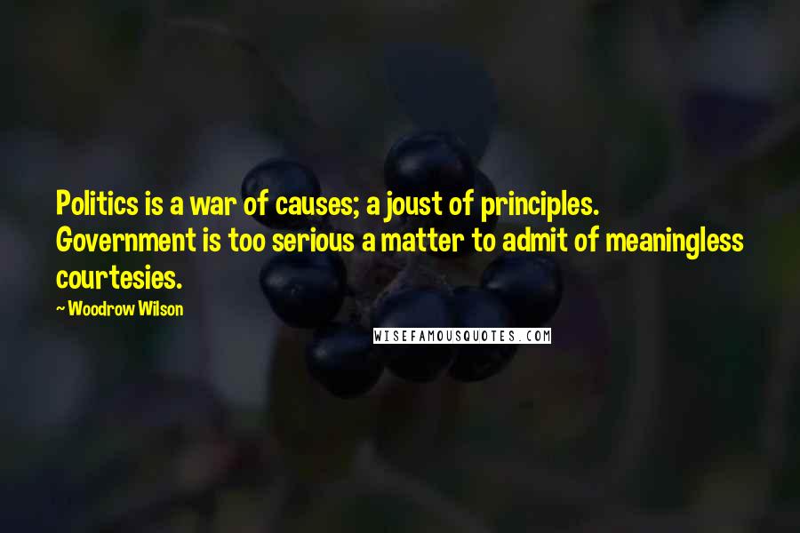 Woodrow Wilson Quotes: Politics is a war of causes; a joust of principles. Government is too serious a matter to admit of meaningless courtesies.