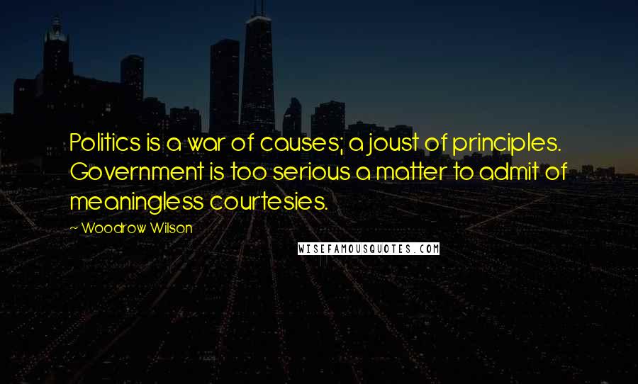 Woodrow Wilson Quotes: Politics is a war of causes; a joust of principles. Government is too serious a matter to admit of meaningless courtesies.