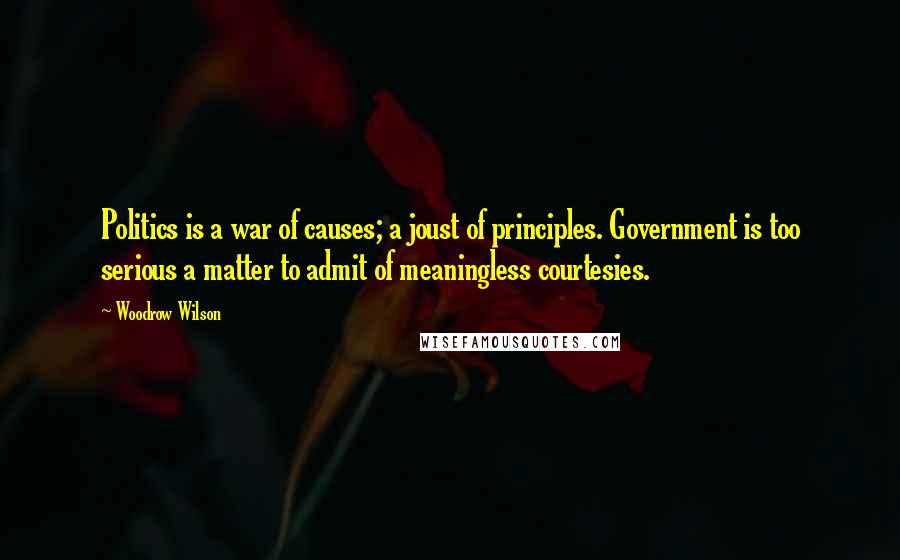 Woodrow Wilson Quotes: Politics is a war of causes; a joust of principles. Government is too serious a matter to admit of meaningless courtesies.