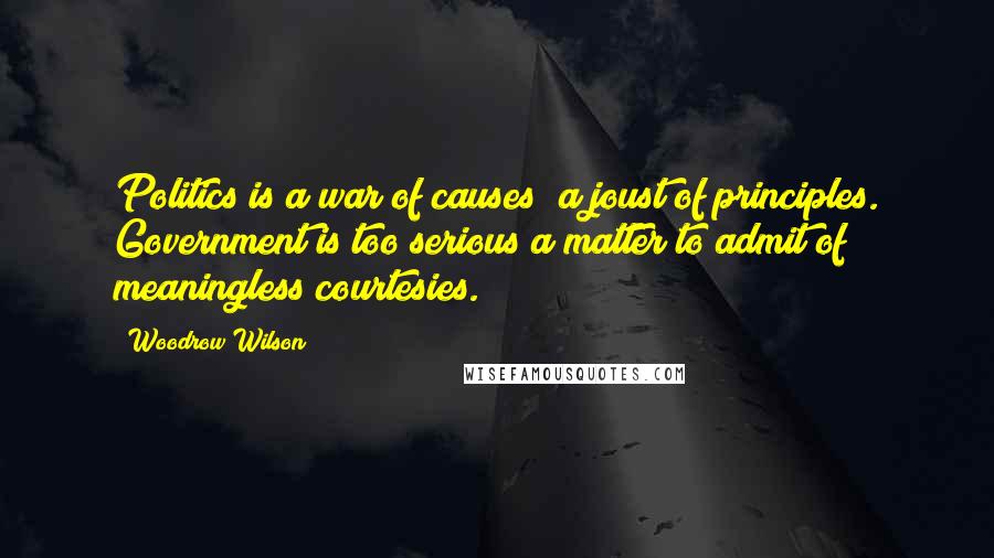 Woodrow Wilson Quotes: Politics is a war of causes; a joust of principles. Government is too serious a matter to admit of meaningless courtesies.
