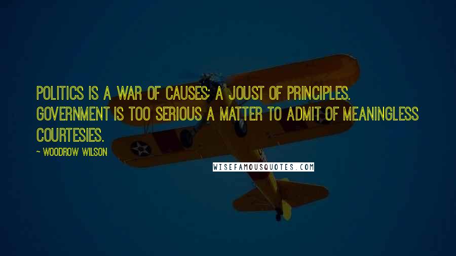 Woodrow Wilson Quotes: Politics is a war of causes; a joust of principles. Government is too serious a matter to admit of meaningless courtesies.