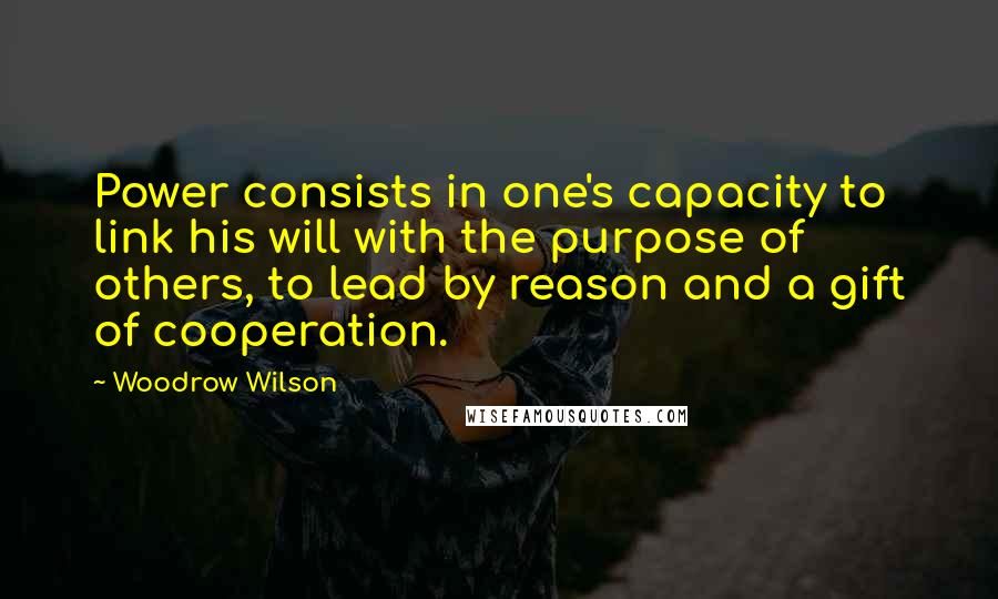 Woodrow Wilson Quotes: Power consists in one's capacity to link his will with the purpose of others, to lead by reason and a gift of cooperation.