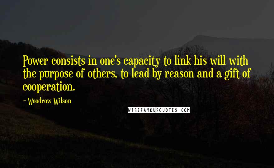 Woodrow Wilson Quotes: Power consists in one's capacity to link his will with the purpose of others, to lead by reason and a gift of cooperation.
