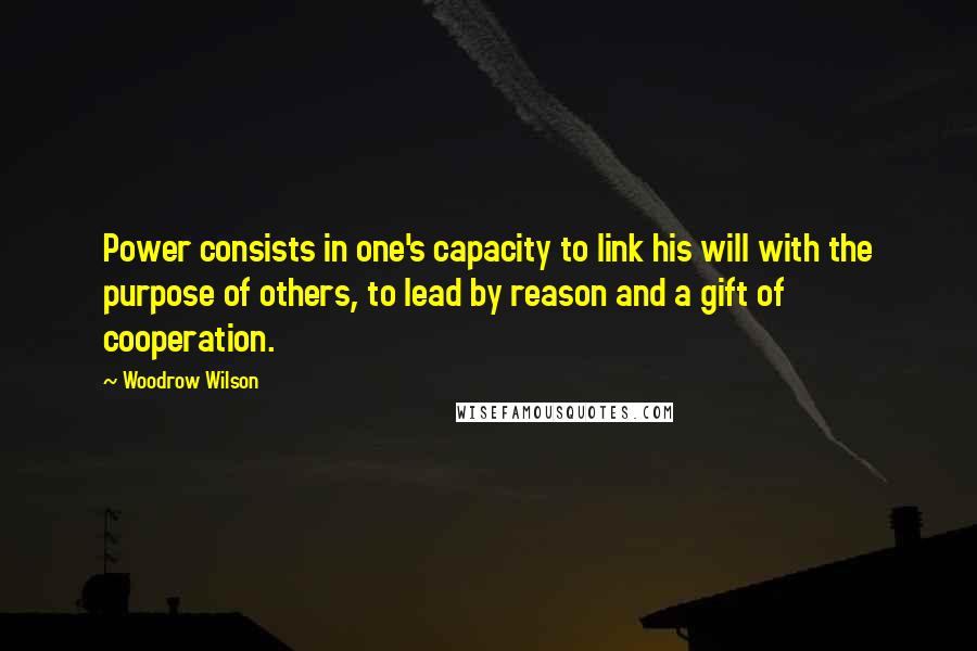 Woodrow Wilson Quotes: Power consists in one's capacity to link his will with the purpose of others, to lead by reason and a gift of cooperation.