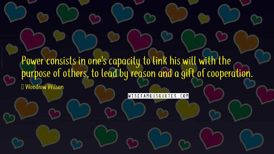 Woodrow Wilson Quotes: Power consists in one's capacity to link his will with the purpose of others, to lead by reason and a gift of cooperation.