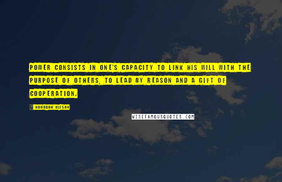 Woodrow Wilson Quotes: Power consists in one's capacity to link his will with the purpose of others, to lead by reason and a gift of cooperation.