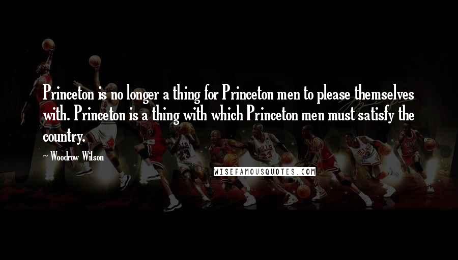 Woodrow Wilson Quotes: Princeton is no longer a thing for Princeton men to please themselves with. Princeton is a thing with which Princeton men must satisfy the country.