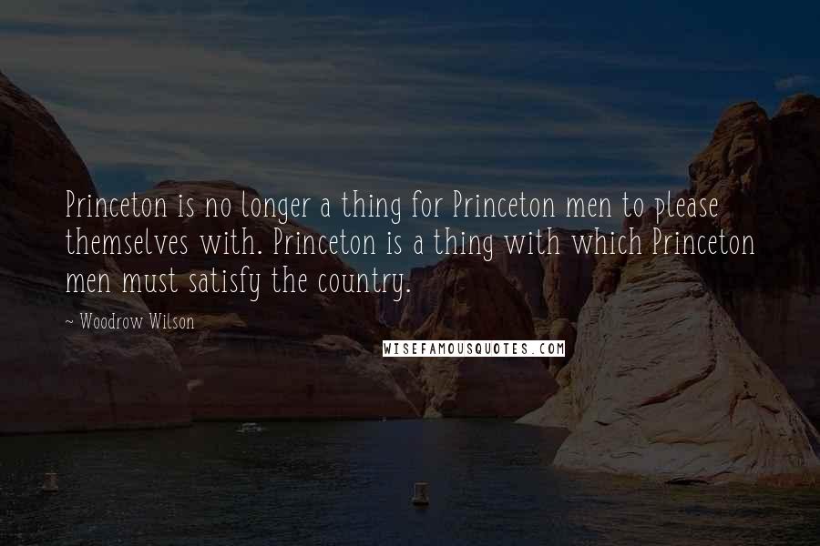 Woodrow Wilson Quotes: Princeton is no longer a thing for Princeton men to please themselves with. Princeton is a thing with which Princeton men must satisfy the country.