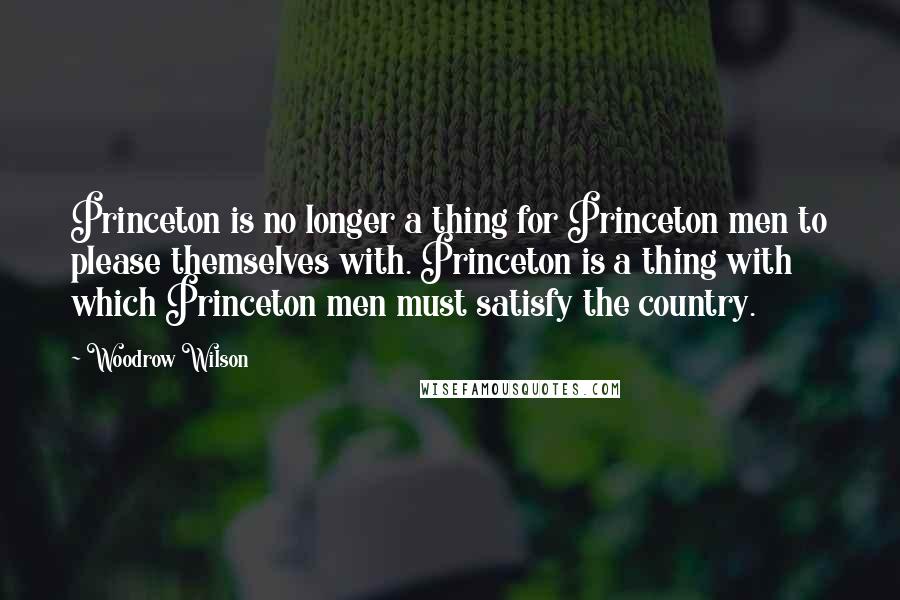 Woodrow Wilson Quotes: Princeton is no longer a thing for Princeton men to please themselves with. Princeton is a thing with which Princeton men must satisfy the country.