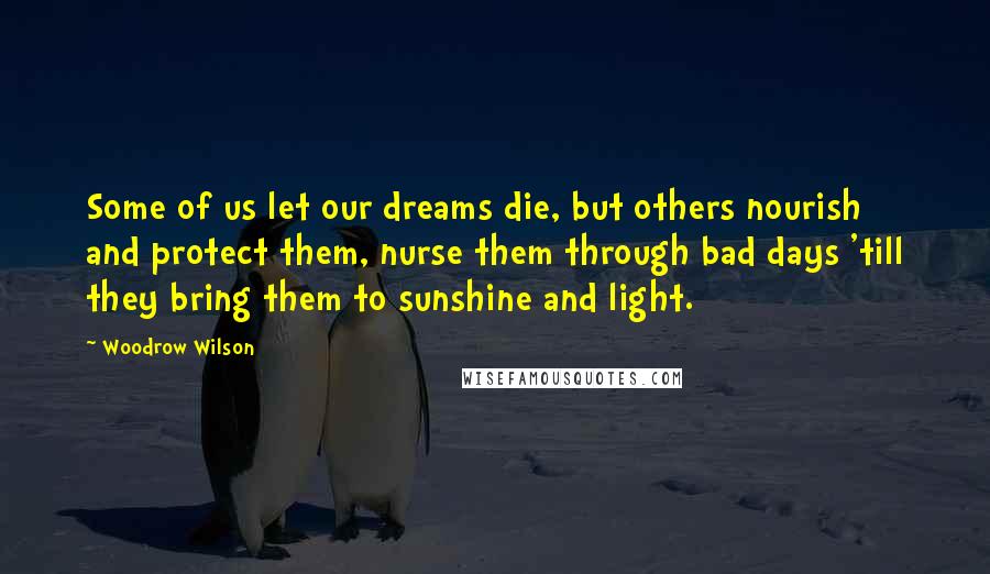 Woodrow Wilson Quotes: Some of us let our dreams die, but others nourish and protect them, nurse them through bad days 'till they bring them to sunshine and light.