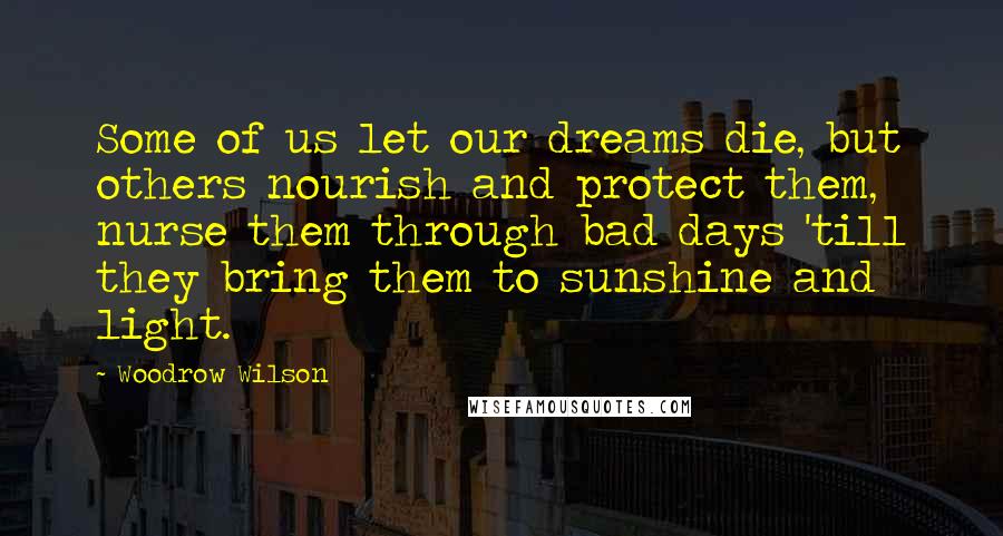 Woodrow Wilson Quotes: Some of us let our dreams die, but others nourish and protect them, nurse them through bad days 'till they bring them to sunshine and light.