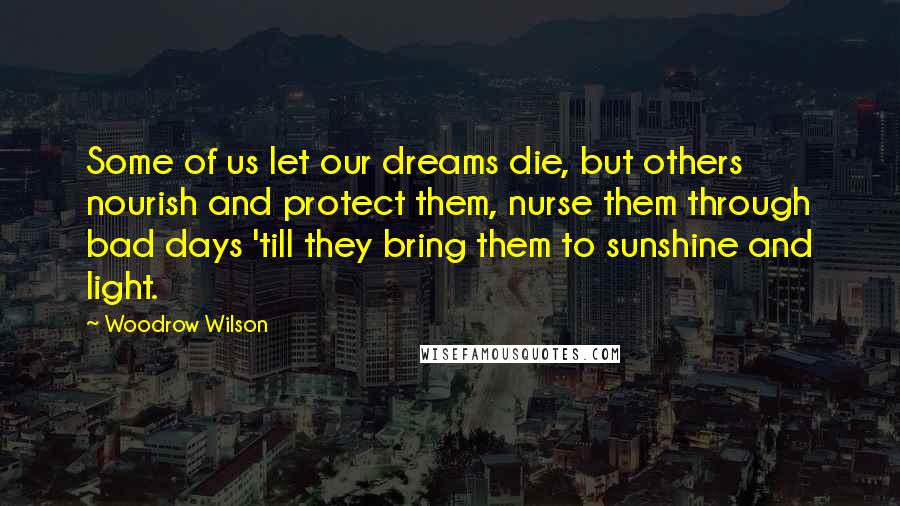 Woodrow Wilson Quotes: Some of us let our dreams die, but others nourish and protect them, nurse them through bad days 'till they bring them to sunshine and light.