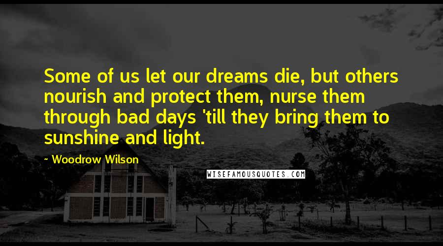 Woodrow Wilson Quotes: Some of us let our dreams die, but others nourish and protect them, nurse them through bad days 'till they bring them to sunshine and light.