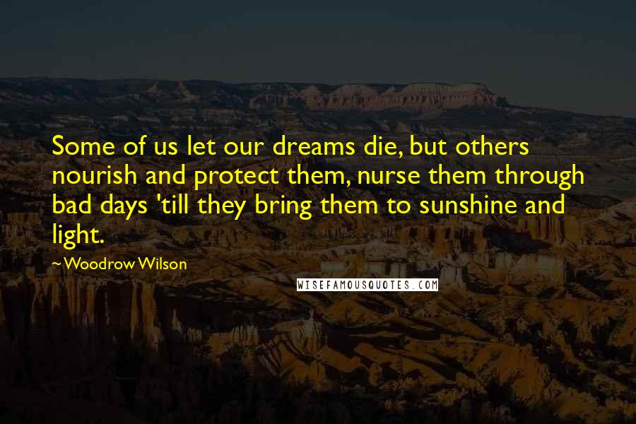 Woodrow Wilson Quotes: Some of us let our dreams die, but others nourish and protect them, nurse them through bad days 'till they bring them to sunshine and light.