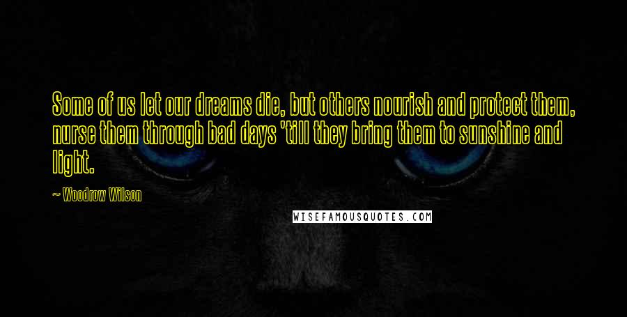 Woodrow Wilson Quotes: Some of us let our dreams die, but others nourish and protect them, nurse them through bad days 'till they bring them to sunshine and light.