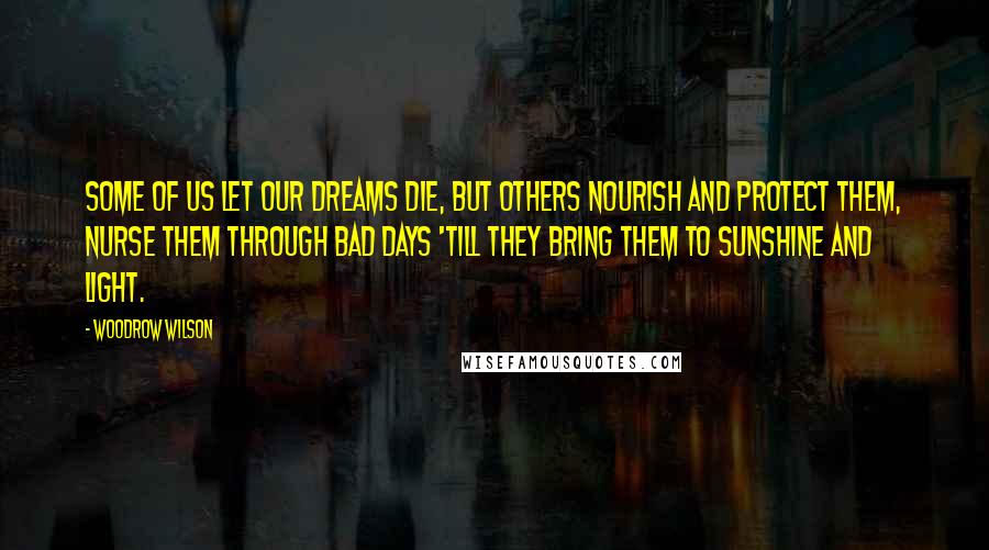 Woodrow Wilson Quotes: Some of us let our dreams die, but others nourish and protect them, nurse them through bad days 'till they bring them to sunshine and light.