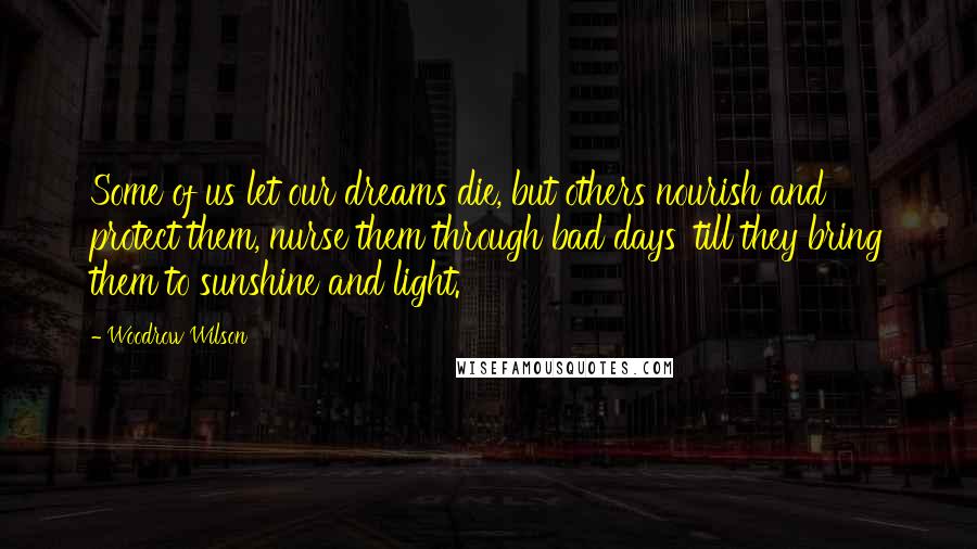 Woodrow Wilson Quotes: Some of us let our dreams die, but others nourish and protect them, nurse them through bad days 'till they bring them to sunshine and light.