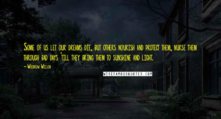 Woodrow Wilson Quotes: Some of us let our dreams die, but others nourish and protect them, nurse them through bad days 'till they bring them to sunshine and light.