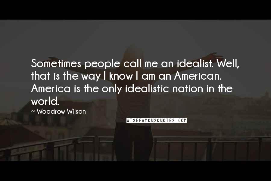 Woodrow Wilson Quotes: Sometimes people call me an idealist. Well, that is the way I know I am an American. America is the only idealistic nation in the world.